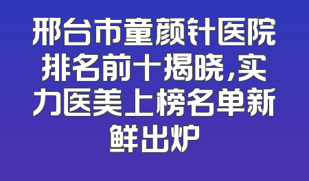 邢台市童颜针医院排名前十揭晓，实力医美上榜名单新鲜出炉