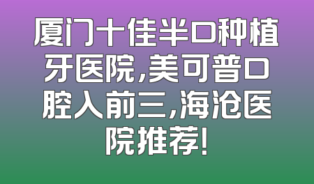 厦门十佳半口种植牙医院，美可普口腔入前三，海沧医院推荐！