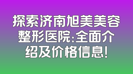 探索济南旭美美容整形医院：全面介绍及价格信息！