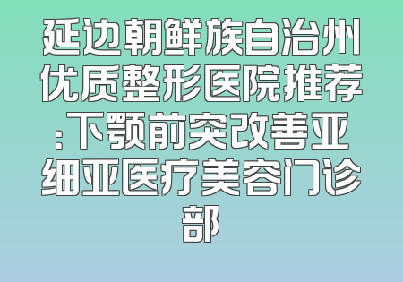 延边朝鲜族自治州优质整形医院推荐：下颚前突改善亚细亚医疗美容门诊部
