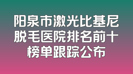 阳泉市激光比基尼脱毛医院排名前十榜单跟踪公布