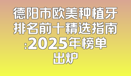德阳市欧美种植牙排名前十精选指南：2025年榜单出炉