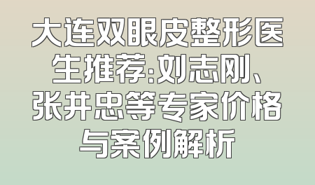 大连双眼皮整形医生推荐：刘志刚、张井忠等专家价格与案例解析