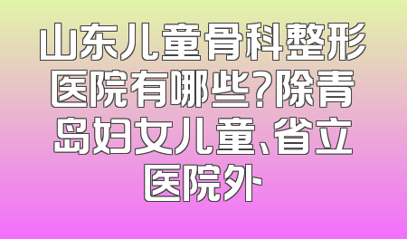 山东儿童骨科整形医院有哪些？除青岛妇女儿童、省立医院外