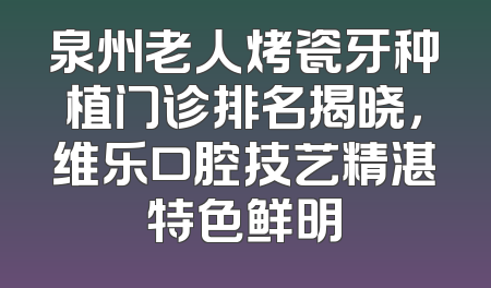 泉州老人烤瓷牙种植门诊排名揭晓，维乐口腔技艺精湛特色鲜明