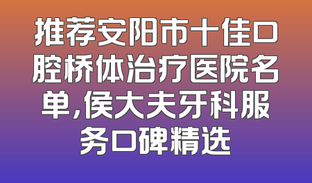 推荐安阳市十佳口腔桥体治疗医院名单，侯大夫牙科服务口碑精选