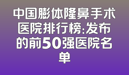 中国膨体隆鼻手术医院排行榜：发布的前50强医院名单