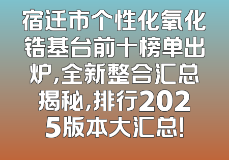 宿迁市个性化氧化锆基台前十榜单出炉，全新整合汇总揭秘，排行2025版本大汇总！