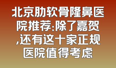 北京肋软骨隆鼻医院推荐：除了嘉贺，还有这十家正规医院值得考虑