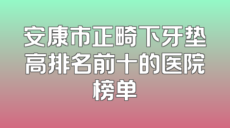 安康市正畸下牙垫高排名前十的医院榜单