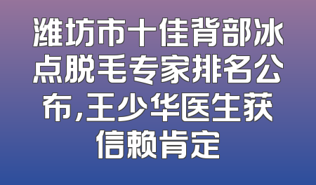 潍坊市十佳背部冰点脱毛专家排名公布，王少华医生获信赖肯定