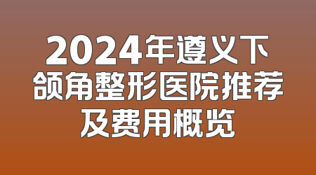 2024年遵义下颌角整形医院推荐及费用概览