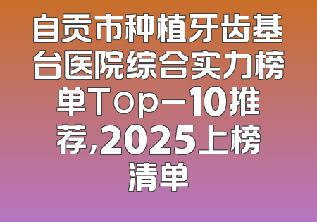 自贡市种植牙齿基台医院综合实力榜单Top_10推荐，2025上榜清单