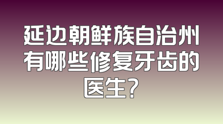 延边朝鲜族自治州有哪些修复牙齿的医生？