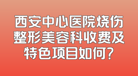 西安中心医院烧伤整形美容科收费及特色项目如何？