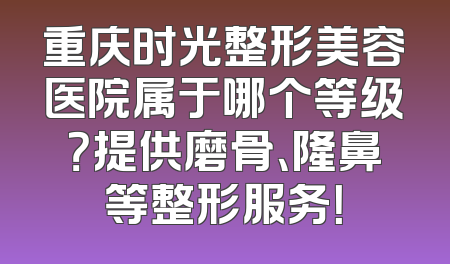 重庆时光整形美容医院属于哪个等级？提供磨骨、隆鼻等整形服务！