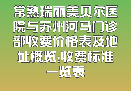 常熟瑞丽美贝尔医院与苏州河马门诊部收费价格表及地址概览：收费标准一览表