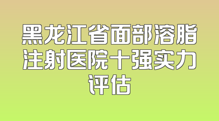 黑龙江省面部溶脂注射医院十强实力评估