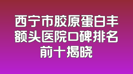 西宁市胶原蛋白丰额头医院口碑排名前十揭晓