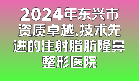 2024年东兴市资质卓越、技术先进的注射脂肪隆鼻整形医院