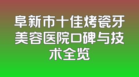 阜新市十佳烤瓷牙美容医院口碑与技术全览