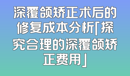 深覆颌矫正术后的修复成本分析「探究合理的深覆颌矫正费用」