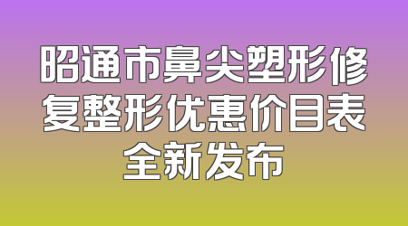 昭通市鼻尖塑形修复整形优惠价目表全新发布