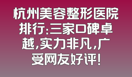 杭州美容整形医院排行：三家口碑卓越，实力非凡，广受网友好评！