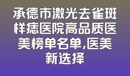 承德市激光去雀斑样痣医院高品质医美榜单名单，医美新选择