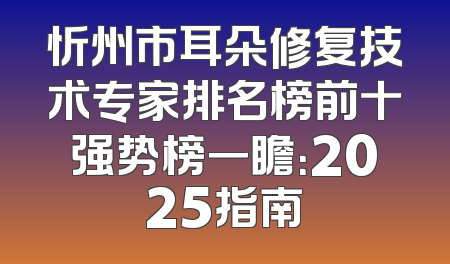 忻州市耳朵修复技术专家排名榜前十强势榜一瞻：2025指南