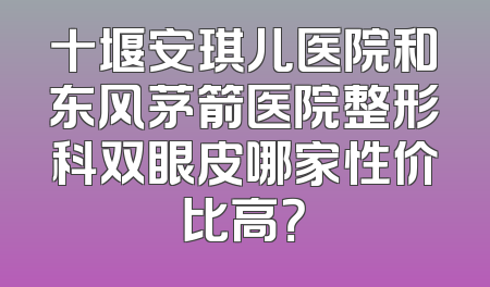 十堰安琪儿医院和东风茅箭医院整形科双眼皮哪家性价比高？