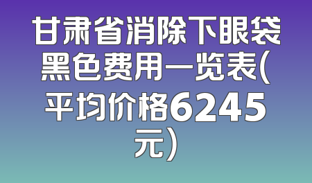 甘肃省消除下眼袋黑色费用一览表（平均价格6245元）