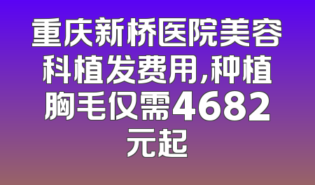 重庆新桥医院美容科植发费用，种植胸毛仅需4682元起