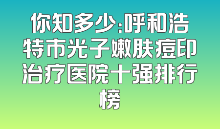 你知多少：呼和浩特市光子嫩肤痘印治疗医院十强排行榜