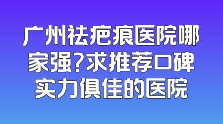 广州祛疤痕医院哪家强？求推荐口碑实力俱佳的医院