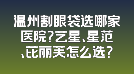 温州割眼袋选哪家医院？艺星、星范、芘丽芙怎么选？