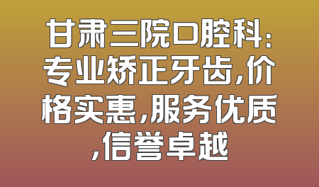 甘肃三院口腔科：专业矫正牙齿，价格实惠，服务优质，信誉卓越