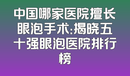 中国哪家医院擅长眼泡手术：揭晓五十强眼泡医院排行榜