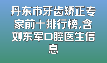 丹东市牙齿矫正专家前十排行榜，含刘东军口腔医生信息