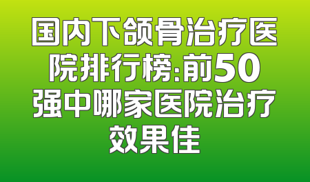 国内下颌骨治疗医院排行榜：前50强中哪家医院治疗效果佳