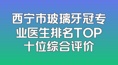 西宁市玻璃牙冠专业医生排名TOP十位综合评价