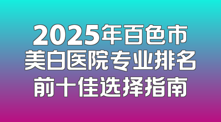 2025年百色市美白医院专业排名前十佳选择指南