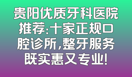 贵阳优质牙科医院推荐：十家正规口腔诊所，整牙服务既实惠又专业！