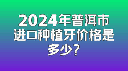 2024年普洱市进口种植牙价格是多少？