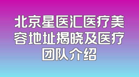 北京星医汇医疗美容地址揭晓及医疗团队介绍