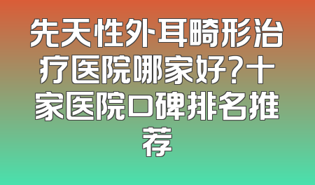 先天性外耳畸形治疗医院哪家好？十家医院口碑排名推荐