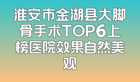 淮安市金湖县大脚骨手术TOP6上榜医院效果自然美观