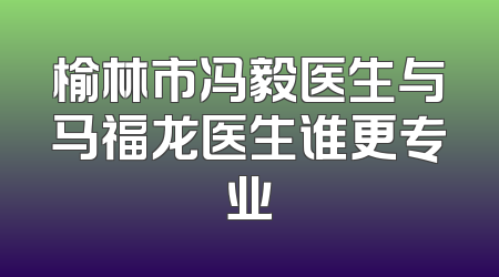 榆林市冯毅医生与马福龙医生谁更专业