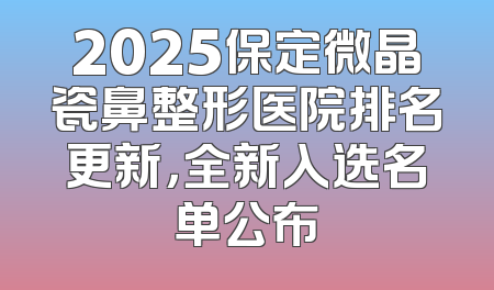 2025保定微晶瓷鼻整形医院排名更新，全新入选名单公布