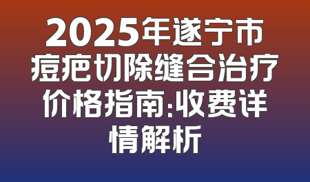 2025年遂宁市痘疤切除缝合治疗价格指南：收费详情解析